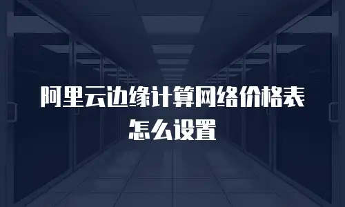 阿里云边缘计算网络价格表怎么设置