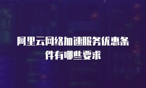 阿里云网络加速服务优惠条件有哪些要求