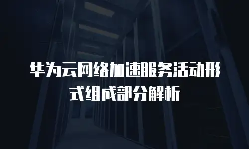 华为云网络加速服务活动形式组成部分解析