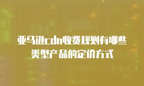 亚马逊cdn收费规则有哪些类型产品的定价方式