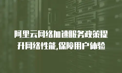  阿里云网络加速服务政策提升网络性能,保障用户体验