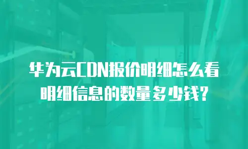 华为云CDN报价明细怎么看明细信息的数量多少钱？