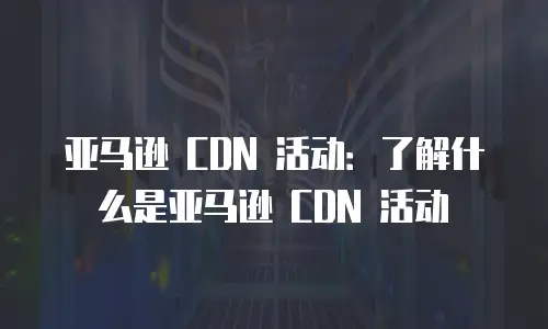 亚马逊 CDN 活动：了解什么是亚马逊 CDN 活动