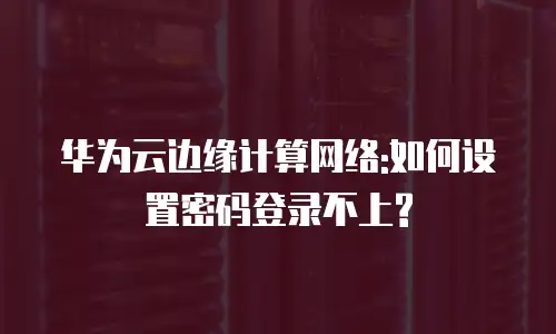 华为云边缘计算网络:如何设置密码登录不上?