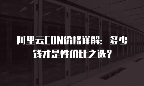 阿里云CDN价格详解：多少钱才是性价比之选？
