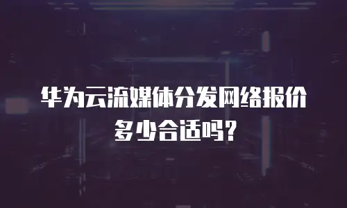 华为云流媒体分发网络报价多少合适吗？