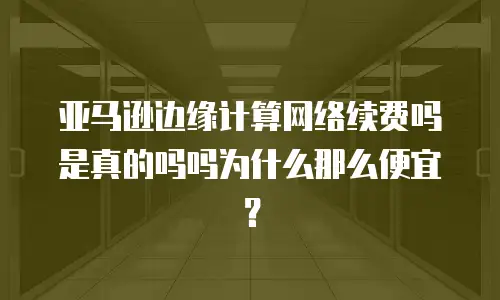 亚马逊边缘计算网络续费吗是真的吗吗为什么那么便宜？