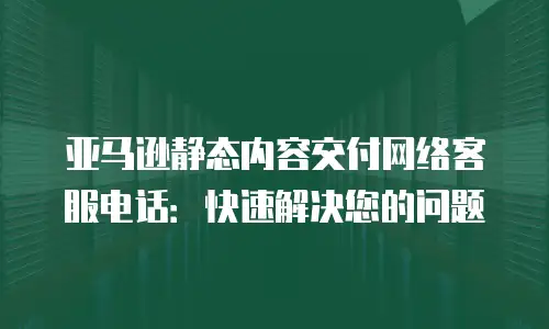 亚马逊静态内容交付网络客服电话：快速解决您的问题