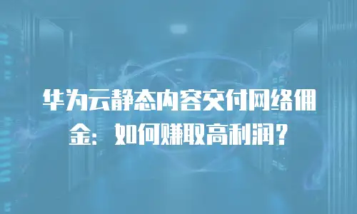 华为云静态内容交付网络佣金：如何赚取高利润？