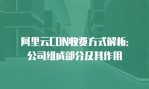 阿里云CDN收费方式解析：公司组成部分及其作用