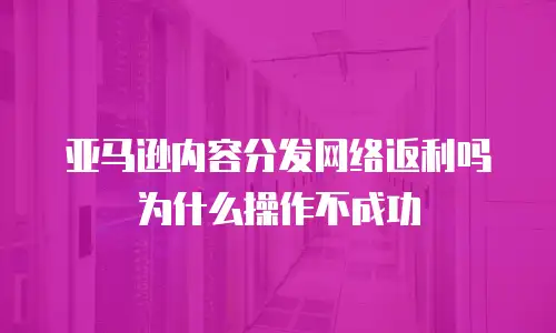 亚马逊内容分发网络返利吗为什么操作不成功