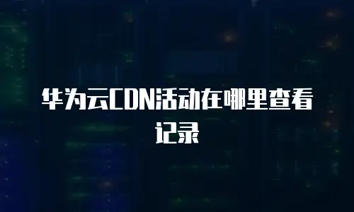 华为云CDN活动在哪里查看记录