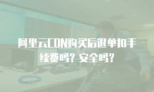 阿里云CDN购买后退单扣手续费吗？安全吗？