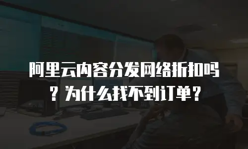 阿里云内容分发网络折扣吗？为什么找不到订单？