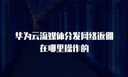 华为云流媒体分发网络返佣在哪里操作的