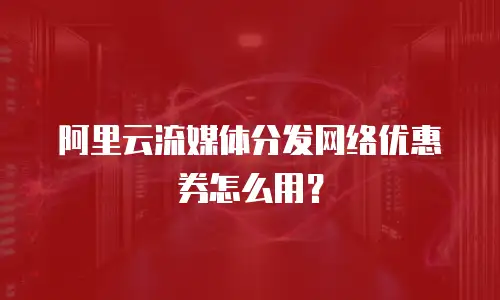 阿里云流媒体分发网络优惠券怎么用？