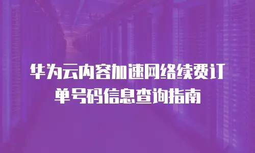 华为云内容加速网络续费订单号码信息查询指南