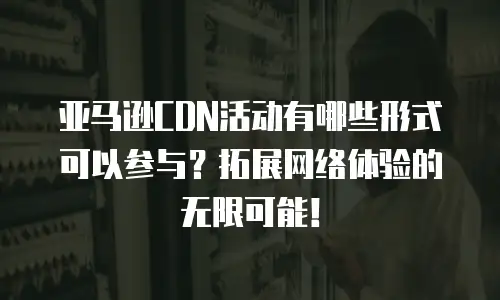 亚马逊CDN活动有哪些形式可以参与？拓展网络体验的无限可能！