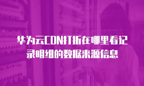 华为云CDN打折在哪里看记录明细的数据来源信息