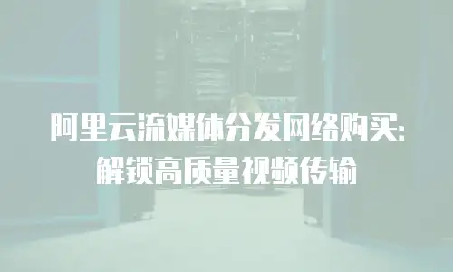 阿里云流媒体分发网络购买：解锁高质量视频传输