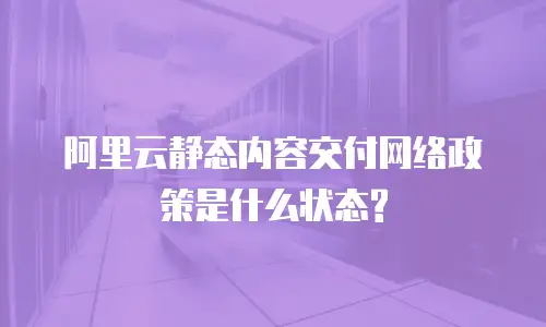 阿里云静态内容交付网络政策是什么状态?