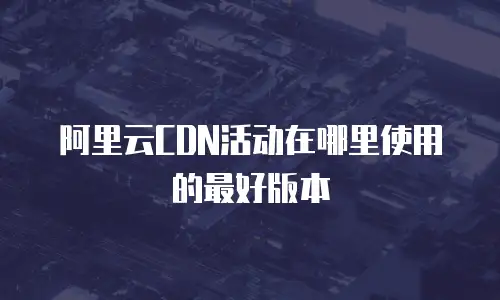 阿里云CDN活动在哪里使用的最好版本