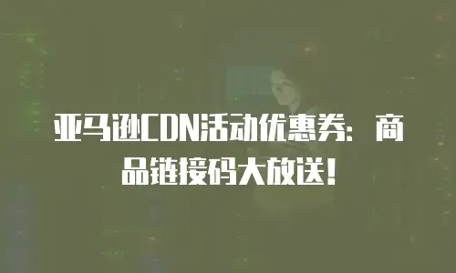 亚马逊CDN活动优惠券：商品链接码大放送！