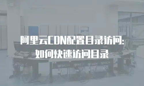 阿里云CDN配置目录访问：如何快速访问目录