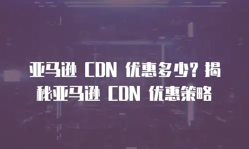 亚马逊 CDN 优惠多少？揭秘亚马逊 CDN 优惠策略