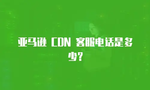 亚马逊 CDN 客服电话是多少？
