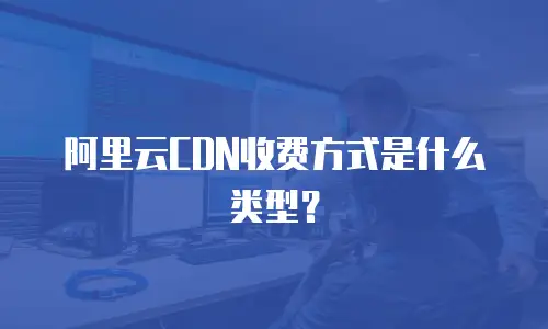 阿里云CDN收费方式是什么类型？