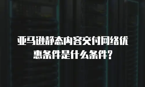 亚马逊静态内容交付网络优惠条件是什么条件?