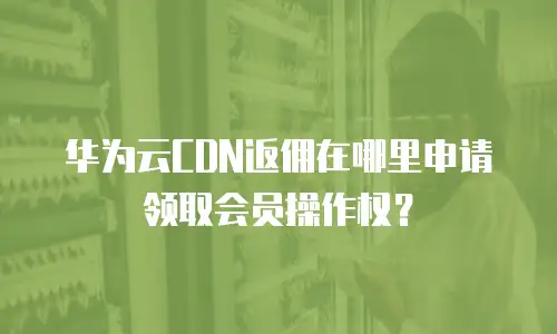 华为云CDN返佣在哪里申请领取会员操作权？