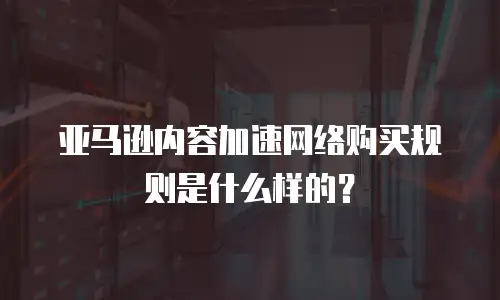 亚马逊内容加速网络购买规则是什么样的？