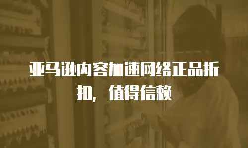 亚马逊内容加速网络正品折扣，值得信赖