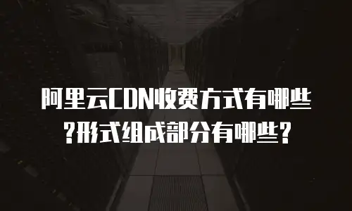 阿里云CDN收费方式有哪些?形式组成部分有哪些?