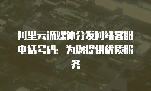 阿里云流媒体分发网络客服电话号码：为您提供优质服务