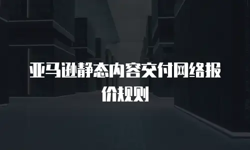 亚马逊静态内容交付网络报价规则