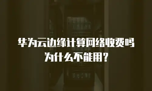 华为云边缘计算网络收费吗为什么不能用？