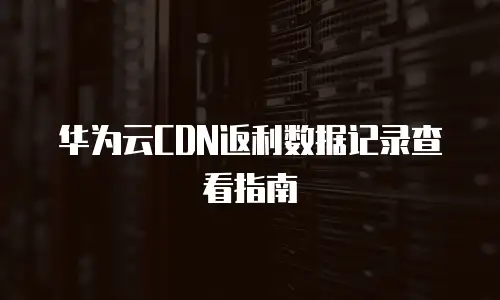华为云CDN返利数据记录查看指南