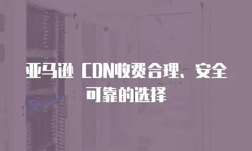 亚马逊 CDN收费合理、安全可靠的选择