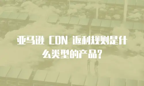 亚马逊 CDN 返利规则是什么类型的产品?