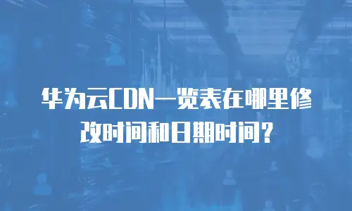 华为云CDN一览表在哪里修改时间和日期时间？