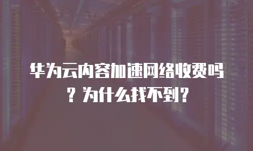 华为云内容加速网络收费吗？为什么找不到？