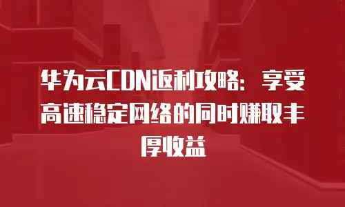 华为云CDN返利攻略：享受高速稳定网络的同时赚取丰厚收益