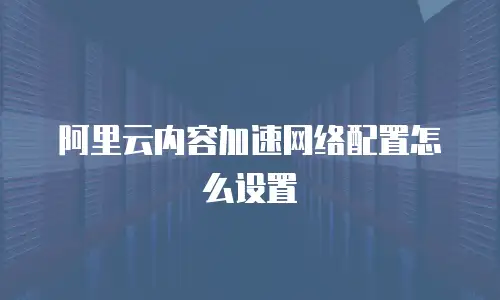 阿里云内容加速网络配置怎么设置