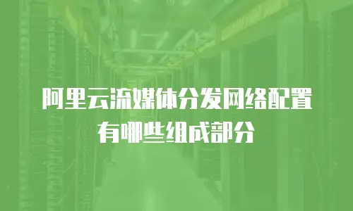 阿里云流媒体分发网络配置有哪些组成部分