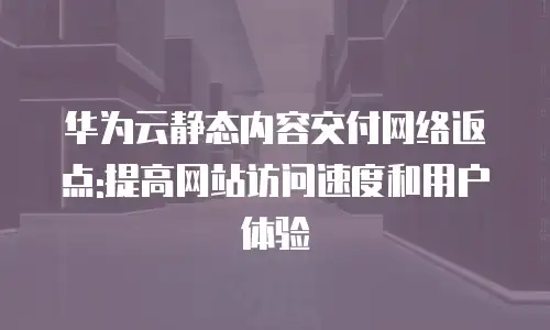 华为云静态内容交付网络返点:提高网站访问速度和用户体验