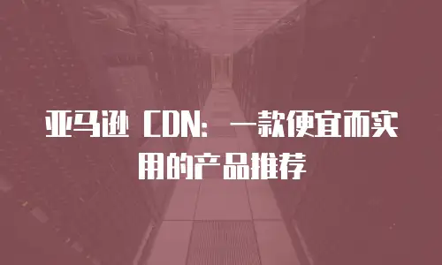 亚马逊 CDN：一款便宜而实用的产品推荐