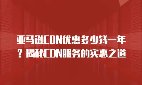 亚马逊CDN优惠多少钱一年？揭秘CDN服务的实惠之道